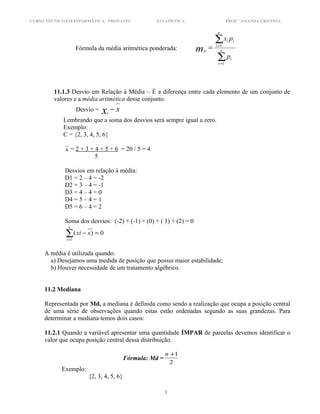 CURSO TÉCNICO EM INFORMÁTICA - PRONATEC ESTATÍSTICA PROF.ª AMANDA CRISTINA
Fórmula da média aritmética ponderada:
∑
∑
=
=
= n
i
i
n
i
ii
p
p
px
m
1
1
11.1.3 Desvio em Relação à Média – É a diferença entre cada elemento de um conjunto de
valores e a média aritmética desse conjunto.
Desvio = xxi
−
Lembrando que a soma dos desvios será sempre igual a zero.
Exemplo:
C = {2, 3, 4, 5, 6}
x = 2 + 3 + 4 + 5 + 6 = 20 / 5 = 4
5
Desvios em relação à média:
D1 = 2 – 4 = -2
D2 = 3 – 4 = -1
D3 = 4 – 4 = 0
D4 = 5 – 4 = 1
D5 = 6 – 4 = 2
Soma dos desvios: (-2) + (-1) + (0) + ( 1) + (2) = 0
0)(
1
=−∑=
n
i
xxi
A média é utilizada quando:
a) Desejamos uma medida de posição que possui maior estabilidade;
b) Houver necessidade de um tratamento algébrico.
11.2 Mediana
Representada por Md, a mediana é definida como sendo a realização que ocupa a posição central
de uma série de observações quando estas estão ordenadas segundo as suas grandezas. Para
determinar a mediana temos dois casos:
11.2.1 Quando a variável apresentar uma quantidade ÍMPAR de parcelas devemos identificar o
valor que ocupa posição central dessa distribuição.
Fórmula: Md =
2
1+n
Exemplo:
{2, 3, 4, 5, 6}
1
 