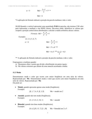 CURSO TÉCNICO EM INFORMÁTICA - PRONATEC ESTATÍSTICA PROF.ª AMANDA CRISTINA
n = 5 Md = 3
2
15
=
+
° *
Md = 4
*A aplicação da fórmula indicará a posição da parcela mediana e não o valor.
11.2.2 Quando a variável apresentar uma quantidade PAR de parcelas, não teremos UM valor
para representar a mediana e sim DOIS valores. Devemos então, identificar os valores que
ocupam a posição central dessa distribuição e calcular a média aritmética desses valores.
Fórmula: Md = 1
22
+
n
e
n
Exemplo:
{2, 3, 4, 5, 6, 7}
n = 6 Md = 1
2
6
2
6
+e
Md = 3° e 4° **
Md = 4 e 5 ⇒ 4 + 5 = 4,5
2
** A aplicação da fórmula indicará a posição da parcela mediana e não o valor.
Empregamos a mediana quando:
a) Desejamos obter o ponto que divide a distribuição em partes iguais;
b) Há valores extremos que afetam de uma maneira acentuada a média.
11.3 Moda
Denominamos moda o valor que ocorre com maior freqüência em uma série de valores.
Representada por Mo Denominamos moda o valor que ocorre com maior freqüência em uma
série de valores. Representada por Mo
Ela pode ser:
• Modal, quando apresenta apenas uma moda (freqüência);
Exemplo:
{2, 1, 7, 6, 9, 2, 3, 2} Mo = modal em 2
• Amodal, quando não tem moda (freqüência);
Exemplo:
{5, 3, 9, 8, 2, 10, 1} Mo = amodal
• Bimodal, quando tem duas modas (freqüências);
Exemplo:
{8, 6, 2, 5, 15, 7, 2, 1, 5} Mo = bimodal em 2 e 5
1
 