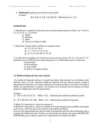 CURSO TÉCNICO EM INFORMÁTICA - PRONATEC ESTATÍSTICA PROF.ª AMANDA CRISTINA
• Multimodal, quando apresenta três ou mais modas.
Exemplo:
{8, 6, 2, 5, 15, 7, 2, 1, 5, 3, 8} Mo = Multimodal em 2, 5 e 8
EXERCÍCIOS
1. Sabendo que a freqüência de pacientes em uma determinada semana na clínica “up” foi de 15,
17, 25, 12, 19, 11, 12. Calcule:
a) Média;
b) Mediana;
c) Moda
d) Desvio em relação à média.
2. Determinar a moda, média e mediana nos seguintes casos:
α) 3, 5, 15, 4, 9, 10, 6.
β) 1, 7, 7, 9, 8, 3, 7, 9, 5, 6, 4.
χ) 28, 11, 65, 48, 100, 51, 78, 24.
3. As notas de um candidato, em seis provas de um concurso, foram: 8,4; 9,1; 7,2; 6,8; 8,7; 7,2.
Sabendo-se que as TRÊS primeiras apresentam peso 2 e as TRÊS últimas peso 3. Determine:
a) Nota média;
b) Nota mediana;
c) Nota modal;
d) Desvio em relação à média.
12. Medida de Dispersão Para uma Amostra
As medidas de dispersão indicam a variação dos dados, demonstrando se os elementos estão
próximos entre si ou não. Algumas medidas de dispersão dão uma idéia do quanto à média é
adequada para representar um conjunto. Quando um conjunto de dados varia pouco em relação à
Média, ela representa bem o conjunto. Ao contrário, se os elementos de um conjunto são muito
dispersos a Média não é uma boa representante.
Exemplo:
A = {50, 55, 65, 65, 70, 75} Média = 63,3 (Indicado para medida de tendência central)
B = {9, 9, 40, 80, 81, 88, 100} Média = 58,1 (Indicado para medida de dispersão)
A Média 63,3 representa os valores do conjunto A.
A Média 58,1 representa os valores do conjunto B. É razoável pensar que esta Média inclui dados
como o 9 ou o 100? Não, pois esses números estão distantes da Média.
Com isso fica demonstrado que é preciso medir essa dispersão, para dar mais informações sobe o
conjunto. Só a Media não basta. Ela deve ser apresentada em conjunto com alguma MEDIDA DE
DISPERSÃO, que vai indicar o quanto ela é representativa do conjunto de dados.
1
 