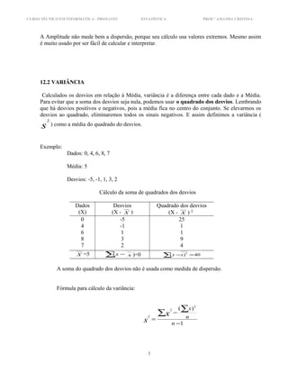 CURSO TÉCNICO EM INFORMÁTICA - PRONATEC ESTATÍSTICA PROF.ª AMANDA CRISTINA
A Amplitude não mede bem a dispersão, porque seu cálculo usa valores extremos. Mesmo assim
é muito usado por ser fácil de calcular e interpretar.
12.2 VARIÂNCIA
Calculados os desvios em relação à Média, variância é a diferença entre cada dado e a Média.
Para evitar que a soma dos desvios seja nula, podemos usar o quadrado dos desvios. Lembrando
que há desvios positivos e negativos, pois a média fica no centro do conjunto. Se elevarmos os
desvios ao quadrado, eliminaremos todos os sinais negativos. E assim definimos a variância (
s
2
) como a média do quadrado do desvios.
Exemplo:
Dados: 0, 4, 6, 8, 7
Média: 5
Desvios: -5, -1, 1, 3, 2
Cálculo da soma de quadrados dos desvios
Dados
(X)
Desvios
(X - X )
Quadrado dos desvios
(X - X ) 2
0
4
6
8
7
-5
-1
1
3
2
25
1
1
9
4
X =5 ∑ −x( x )=0 40)( 2
=−∑ xx
A soma do quadrado dos desvios não é usada como medida de dispersão.
Fórmula para cálculo da variância:
1
)( 2
2
2
−
−
=
∑ ∑
n
n
x
x
s
1
 