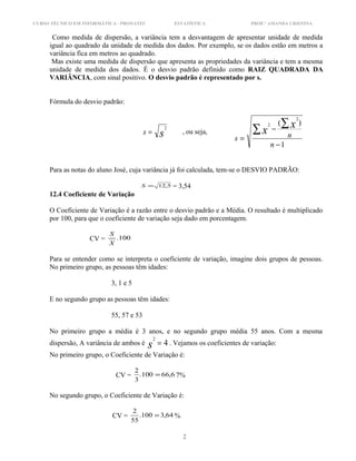 CURSO TÉCNICO EM INFORMÁTICA - PRONATEC ESTATÍSTICA PROF.ª AMANDA CRISTINA
Como medida de dispersão, a variância tem a desvantagem de apresentar unidade de medida
igual ao quadrado da unidade de medida dos dados. Por exemplo, se os dados estão em metros a
variância fica em metros ao quadrado.
Mas existe uma medida de dispersão que apresenta as propriedades da variância e tem a mesma
unidade de medida dos dados. É o desvio padrão definido como RAIZ QUADRADA DA
VARIÂNCIA, com sinal positivo. O desvio padrão é representado por s.
Fórmula do desvio padrão:
ss
2
= , ou seja,
1
)(
2
2
−
−
=
∑ ∑
n
ns
xx
Para as notas do aluno José, cuja variância já foi calculada, tem-se o DESVIO PADRÃO:
5,12=S = 3,54
12.4 Coeficiente de Variação
O Coeficiente de Variação é a razão entre o desvio padrão e a Média. O resultado é multiplicado
por 100, para que o coeficiente de variação seja dado em porcentagem.
CV = 100.
X
S
Para se entender como se interpreta o coeficiente de variação, imagine dois grupos de pessoas.
No primeiro grupo, as pessoas têm idades:
3, 1 e 5
E no segundo grupo as pessoas têm idades:
55, 57 e 53
No primeiro grupo a média é 3 anos, e no segundo grupo média 55 anos. Com a mesma
dispersão, A variância de ambos é 4
2
=s . Vejamos os coeficientes de variação:
No primeiro grupo, o Coeficiente de Variação é:
CV = 6,66100.
3
2
= 7%
No segundo grupo, o Coeficiente de Variação é:
CV = 64,3100.
55
2
= %
2
 