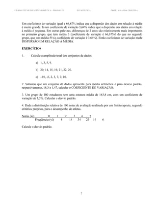 CURSO TÉCNICO EM INFORMÁTICA - PRONATEC ESTATÍSTICA PROF.ª AMANDA CRISTINA
Um coeficiente de variação igual a 66,67% indica que a dispersão dos dados em relação à média
é muito grande. Já um coeficiente de variação 3,64% indica que a dispersão dos dados em relação
à média é pequena. Em outras palavras, diferenças de 2 anos são relativamente mais importantes
no primeiro grupo, que tem média 3 (coeficiente de variação é 66,67%0 do que no segundo
grupo, que tem média 55 (o coeficiente de variação é 3,64%). Então coeficiente de variação mede
DISPERSÃO EM RELAÇÃO À MÉDIA.
EXERCÍCIOS
1. Calcule a amplitude total dos conjuntos de dados:
a) 1, 3, 5, 9.
b) 20, 14, 15, 19, 21, 22, 20.
c) –10, -6, 2, 3, 7, 9, 10.
2. Sabendo que um conjunto de dados apresenta para média aritmética e para desvio padrão,
respectivamente, 18,3 e 1,47, calcular o COEFICIENTE DE VARIAÇÃO.
3. Um grupo de 100 estudantes tem uma estatura média de 163,8 cm, com um coeficiente de
variação de 3,3%. Calcular o desvio padrão.
4. Dada a distribuição relativa de 100 notas de avaliação realizada por um fisioterapeuta, segundo
critérios próprios, para o desempenho de atletas.
Notas (xi) 0 1 2 3 4 5
Freqüência (yi) 4 14 34 29 16 6
Calcule o desvio padrão.
2
 