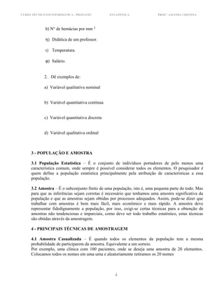 CURSO TÉCNICO EM INFORMÁTICA - PRONATEC ESTATÍSTICA PROF.ª AMANDA CRISTINA
h) N° de hemácias por mm 2
η) Didática de um professor.
ι) Temperatura.
ϕ) Salário.
2. Dê exemplos de:
a) Variável qualitativa nominal
b) Variável quantitativa contínua
c) Variável quantitativa discreta
d) Variável qualitativa ordinal
3 - POPULAÇÃO E AMOSTRA
3.1 População Estatística – É o conjunto de indivíduos portadores de pelo menos uma
característica comum, onde sempre é possível considerar todos os elementos. O pesquisador é
quem define a população estatística principalmente pela atribuição de características a essa
população.
3.2 Amostra – É o subconjunto finito de uma população, isto é, uma pequena parte do todo. Mas
para que as inferências sejam corretas é necessário que tenhamos uma amostra significativa da
população e que as amostras sejam obtidas por processos adequados. Assim, pode-se dizer que
trabalhar com amostras é bem mais fácil, mais econômico e mais rápido. A amostra deve
representar fidedignamente a população, por isso, exigi-se certas técnicas para a obtenção de
amostras não tendenciosas e imparciais, como deve ser todo trabalho estatístico, estas técnicas
são obtidas através da amostragem.
4 - PRINCIPAIS TÉCNICAS DE AMOSTRAGEM
4.1 Amostra Casualizada – É quando todos os elementos da população tem a mesma
probabilidade de participarem da amostra. Equivalente a um sorteio.
Por exemplo, uma clínica com 100 pacientes, onde se deseja uma amostra de 20 elementos.
Colocamos todos os nomes em uma urna e aleatoriamente retiramos os 20 nomes
4
 