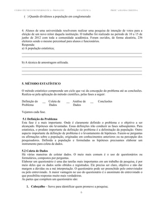 CURSO TÉCNICO EM INFORMÁTICA - PRONATEC ESTATÍSTICA PROF.ª AMANDA CRISTINA
( ) Quando dividimos a população em conglomerado
4. Alunos de uma universidade resolveram realizar uma pesquisa de intenção de votos para a
eleição de um novo reitor daquela instituição. O trabalho foi realizado no período de 10 a 15 de
junho de 2012 com toda a comunidade acadêmica. Foram ouvidos, de forma aleatória, 236
eleitores sendo o mesmo percentual para alunos e funcionários.
Responda:
a) A população estatística;
______________________________________________________________________________
______________________________________________________________________________
b) A técnica de amostragem utilizada.
______________________________________________________________________________
______________________________________________________________________________
______________________________________________________________________________
5. MÉTODO ESTATÍSTICO
O método estatístico compreende um ciclo que vai da concepção do problema até as conclusões.
Realiza-se pela aplicação do método cientifico, pelas fases a seguir:
Definição do __ Coleta de __ Análise de __ Conclusões
Problema Dados Dados
Vejamos cada fase.
5.1 Definição do Problema
Esta fase é a mais importante. Onde é claramente definido o problema e o objetivo a ser
alcançado. Hipóteses são levantadas. Essas definições irão conduzir as fases subseqüentes. Para
estatística, o produto importante da definição do problema é a delimitação da população. Outro
aspecto importante da definição de problema é o levantamento de hipóteses. Fazem-se perguntas
ou afirmações sobre a população, originadas em conhecimentos anteriores ou na percepção dos
pesquisadores. Definida a população e formuladas as hipóteses precisamos elaborar um
instrumento para coleta de dados.
5.2 Coleta de Dados
Há várias maneiras de coletar dados. O meio mais comum é o uso de questionários ou
formulários, compostos por perguntas.
Elaborar um questionário é uma das tarefas mais importantes em um trabalho de pesquisa, é por
meio deles que os dados serão obtidos e registrados. Ele precisa ser claro, objetivo e não dar
margem a dúvidas ou a má interpretação. O questionário pode ser preenchido pelo entrevistador
ou pelo entrevistado. A maior vantagem no uso do questionário é o anonimato do entrevistado o
que possibilita respostas muito mais verdadeiras.
As partes que compõem um questionário são:
1. Cabeçalho – Serve para identificar quem promove a pesquisa;
6
 