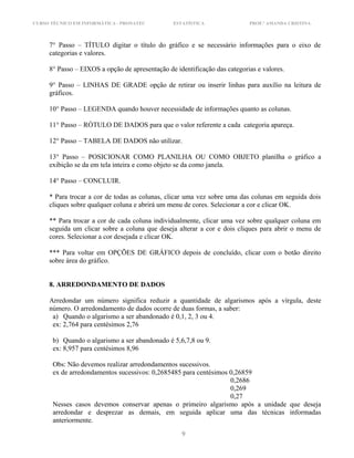 CURSO TÉCNICO EM INFORMÁTICA - PRONATEC ESTATÍSTICA PROF.ª AMANDA CRISTINA
7° Passo – TÍTULO digitar o título do gráfico e se necessário informações para o eixo de
categorias e valores.
8° Passo – EIXOS a opção de apresentação de identificação das categorias e valores.
9° Passo – LINHAS DE GRADE opção de retirar ou inserir linhas para auxílio na leitura de
gráficos.
10° Passo – LEGENDA quando houver necessidade de informações quanto as colunas.
11° Passo – RÓTULO DE DADOS para que o valor referente a cada categoria apareça.
12° Passo – TABELA DE DADOS não utilizar.
13° Passo – POSICIONAR COMO PLANILHA OU COMO OBJETO planilha o gráfico a
exibição se da em tela inteira e como objeto se da como janela.
14° Passo – CONCLUIR.
* Para trocar a cor de todas as colunas, clicar uma vez sobre uma das colunas em seguida dois
cliques sobre qualquer coluna e abrirá um menu de cores. Selecionar a cor e clicar OK.
** Para trocar a cor de cada coluna individualmente, clicar uma vez sobre qualquer coluna em
seguida um clicar sobre a coluna que deseja alterar a cor e dois cliques para abrir o menu de
cores. Selecionar a cor desejada e clicar OK.
*** Para voltar em OPÇÕES DE GRÁFICO depois de concluído, clicar com o botão direito
sobre área do gráfico.
8. ARREDONDAMENTO DE DADOS
Arredondar um número significa reduzir a quantidade de algarismos após a vírgula, deste
número. O arredondamento de dados ocorre de duas formas, a saber:
a) Quando o algarismo a ser abandonado é 0,1, 2, 3 ou 4.
ex: 2,764 para centésimos 2,76
b) Quando o algarismo a ser abandonado é 5,6,7,8 ou 9.
ex: 8,957 para centésimos 8,96
Obs: Não devemos realizar arredondamentos sucessivos.
ex de arredondamentos sucessivos: 0,2685485 para centésimos 0,26859
0,2686
0,269
0,27
Nesses casos devemos conservar apenas o primeiro algarismo após a unidade que deseja
arredondar e desprezar as demais, em seguida aplicar uma das técnicas informadas
anteriormente.
9
 