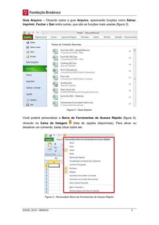 Guia Arquivo – Clicando sobre a guia Arquivo, aparecerão funções como Salvar, 
Imprimir, Fechar e Sair entre outras, que são as funções mais usadas (figura 3). 
Figura 3 - Guia Arquivo. 
Você poderá personalizar a Barra de Ferramentas de Acesso Rápido (figura 4), 
clicando na Caixa de listagem (lista de opções disponíveis). Para ativar ou 
desativar um comando, basta clicar sobre ele. 
Figura 4 - Personalizar Barra de Ferramentas de Acesso Rápido. 
EXCEL 2010 – BÁSICO 3 
 