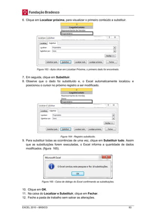 6. Clique em Localizar próxima, para visualizar o primeiro conteúdo a substituir. 
Figura 163 - Após clicar em Localizar Próxima, o primeiro dado foi encontrado. 
7. Em seguida, clique em Substituir. 
8. Observe que o dado foi substituído e, o Excel automaticamente localizou e 
posicionou o cursor no próximo registro a ser modificado. 
Figura 164 - Registro substituído. 
9. Para substituir todas as ocorrências de uma vez, clique em Substituir tudo. Assim 
que as substituições forem executadas, o Excel informa a quantidade de dados 
modificados. (figura 165). 
Figura 165 - Caixa de diálogo do Excel confirmando as substituições. 
10. Clique em OK. 
11. Na caixa do Localizar e Substituir, clique em Fechar. 
12. Feche a pasta de trabalho sem salvar as alterações. 
EXCEL 2010 – BÁSICO 93 
 