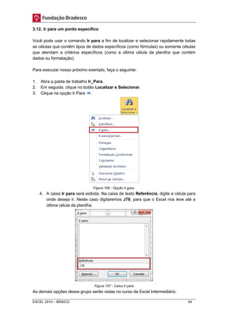 3.12. Ir para um ponto específico 
Você pode usar o comando Ir para a fim de localizar e selecionar rapidamente todas 
as células que contêm tipos de dados específicos (como fórmulas) ou somente células 
que atendam a critérios específicos (como a última célula da planilha que contém 
dados ou formatação). 
Para executar nosso próximo exemplo, faça o seguinte: 
1. Abra a pasta de trabalho Ir_Para. 
2. Em seguida, clique no botão Localizar e Selecionar. 
3. Clique na opção Ir Para . 
Figura 166 - Opção Ir para. 
4. A caixa Ir para será exibida. Na caixa de texto Referência, digite a célula para 
onde deseja ir. Neste caso digitaremos J78, para que o Excel nos leve até a 
última célula da planilha. 
Figura 167 - Caixa Ir para 
As demais opções desse grupo serão vistas no curso de Excel Intermediário. 
EXCEL 2010 – BÁSICO 94 
 