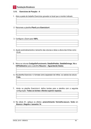 3.13. Exercícios de Fixação – 4 
1. Abra a pasta de trabalho Exercícios gravada no local que o monitor indicará. 
2. Renomeie a planilha Plan5 para Exercício-4. 
3. Configure o Zoom para 100%. 
4. Ajuste automaticamente o tamanho das colunas e deixe a altura das linhas como 
23,00. 
5. Mova as colunas CodigoDoFuncionario, DataDoPedido, DataDeEntrega, Via e 
CEPdeDestino para a planilha Resumo – Aguardando Dados. 
6. Na planilha Exercício- 4, formate como separador de milhar, os valores da coluna 
Frete. 
7. Ainda na planilha Exercício-4, defina bordas para a planilha com a seguinte 
configuração: Todas as bordas e Borda superior espessa. 
8. Na célula A1, aplique os efeitos: preenchimento Vermelho-escuro, fonte em 
Branco e Negrito e tamanho 14. 
EXCEL 2010 – BÁSICO 95 
 