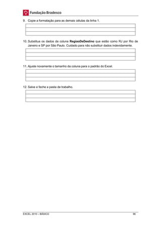 9. Copie a formatação para as demais células da linha 1. 
10. Substitua os dados da coluna RegiaoDeDestino que estão como RJ por Rio de 
Janeiro e SP por São Paulo. Cuidado para não substituir dados indevidamente. 
11. Ajuste novamente o tamanho da coluna para o padrão do Excel. 
12. Salve e feche a pasta de trabalho. 
EXCEL 2010 – BÁSICO 96 
 