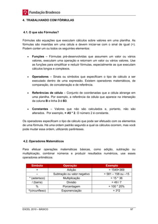 4. TRABALHANDO COM FÓRMULAS 
4.1. O que são Fórmulas? 
Fórmulas são equações que executam cálculos sobre valores em uma planilha. As 
fórmulas são inseridas em uma célula e devem iniciar-se com o sinal de igual (=). 
Podem conter um ou todos os seguintes elementos: 
 Funções – Fórmulas pré-desenvolvidas que assumem um valor ou vários 
valores, executam uma operação e retornam um valor ou vários valores. Use 
as funções para simplificar e reduzir fórmulas, especialmente as que executam 
cálculos longos e complexos. 
 Operadores – Sinais ou símbolos que especificam o tipo de cálculo a ser 
executado dentro de uma expressão. Existem operadores matemáticos, de 
comparação, de concatenação e de referência. 
 Referências de célula – Conjunto de coordenadas que a célula abrange em 
uma planilha. Por exemplo, a referência da célula que aparece na interseção 
da coluna B e linha 3 é B3. 
 Constantes – Valores que não são calculados e, portanto, não são 
alterados. Por exemplo, = A5 * 2. O número 2 é constante. 
Os operadores especificam o tipo de cálculo que pode ser efetuado com os elementos 
de uma fórmula. Há uma ordem padrão segundo a qual os cálculos ocorrem, mas você 
pode mudar essa ordem, utilizando parênteses. 
4.2. Operadores Matemáticos 
Para efetuar operações matemáticas básicas, como adição, subtração ou 
multiplicação, combinar números e produzir resultados numéricos, use esses 
operadores aritméticos: 
Símbolo Operação Exemplo 
+ Adição = 1549+369 
– Subtração ou valor negativo = 581 – 158 ou –15 
* (asterisco) Multiplicação = 15 * 36 
/ (barra) Divisão = 49 / 7 
% Porcentagem = 100 * 20% 
^(circunflexo) Exponenciação = 3^2 
EXCEL 2010 – BÁSICO 97 
 