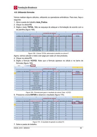 4.6. Utilizando fórmulas 
Vamos realizar alguns cálculos, utilizando os operadores aritméticos. Para isso, faça o 
seguinte: 
1. Abra a pasta de trabalho Aula_Pratica. 
2. Clique na célula F2. 
3. Digite o texto TOTAL. Não se esqueça de adequar a formatação de acordo com a 
da planilha (figura 168). 
Figura 168 - Coluna TOTAL adicionada à planilha na coluna F. 
Agora, vamos calcular o total a ser pago por cada um dos produtos. 
4. Clique na célula F3. 
5. Digite a fórmula =C3*E3. Note que a fórmula aparece na célula e na barra de 
fórmulas (figura 169). 
Figura 169 - Fórmula para gerar o resultado da coluna Total: =C3*E3. 
6. Pressione a tecla ENTER e observe o resultado (figura 170). 
Figura 170 - O resultado foi gerado na célula F3. 
7. Salve a pasta de trabalho. 
EXCEL 2010 – BÁSICO 99 
 