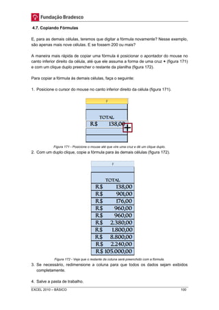 4.7. Copiando Fórmulas 
E, para as demais células, teremos que digitar a fórmula novamente? Nesse exemplo, 
são apenas mais nove células. E se fossem 200 ou mais? 
A maneira mais rápida de copiar uma fórmula é posicionar o apontador do mouse no 
canto inferior direito da célula, até que ele assuma a forma de uma cruz + (figura 171) 
e com um clique duplo preencher o restante da planilha (figura 172). 
Para copiar a fórmula às demais células, faça o seguinte: 
1. Posicione o cursor do mouse no canto inferior direito da célula (figura 171). 
Figura 171 - Posicione o mouse até que vire uma cruz e dê um clique duplo. 
2. Com um duplo clique, copie a fórmula para às demais células (figura 172). 
Figura 172 - Veja que o restante da coluna será preenchido com a fórmula. 
3. Se necessário, redimensione a coluna para que todos os dados sejam exibidos 
completamente. 
4. Salve a pasta de trabalho. 
EXCEL 2010 – BÁSICO 100 
 