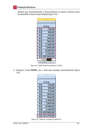 Observe que, automaticamente, o Excel seleciona os valores numéricos acima 
da célula F13 e exibe a função utilizada (figura 174). 
Figura 174 - Botão AutoSoma realizando o cálculo. 
3. Pressione a tecla ENTER, que o Total será calculado automaticamente (figura 
175). 
Figura 175 - Observe o resultado na célula F13. 
EXCEL 2010 – BÁSICO 102 
 