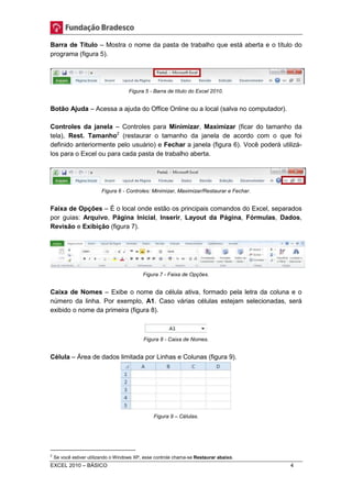 Barra de Título – Mostra o nome da pasta de trabalho que está aberta e o título do 
programa (figura 5). 
Figura 5 - Barra de título do Excel 2010. 
Botão Ajuda – Acessa a ajuda do Office Online ou a local (salva no computador). 
Controles da janela – Controles para Minimizar, Maximizar (ficar do tamanho da 
tela), Rest. Tamanho2 (restaurar o tamanho da janela de acordo com o que foi 
definido anteriormente pelo usuário) e Fechar a janela (figura 6). Você poderá utilizá-los 
para o Excel ou para cada pasta de trabalho aberta. 
Figura 6 - Controles: Minimizar, Maximizar/Restaurar e Fechar. 
Faixa de Opções – É o local onde estão os principais comandos do Excel, separados 
por guias: Arquivo, Página Inicial, Inserir, Layout da Página, Fórmulas, Dados, 
Revisão e Exibição (figura 7). 
Figura 7 - Faixa de Opções. 
Caixa de Nomes – Exibe o nome da célula ativa, formado pela letra da coluna e o 
número da linha. Por exemplo, A1. Caso várias células estejam selecionadas, será 
exibido o nome da primeira (figura 8). 
Figura 8 - Caixa de Nomes. 
Célula – Área de dados limitada por Linhas e Colunas (figura 9). 
Figura 9 – Células. 
2 Se você estiver utilizando o Windows XP, esse controle chama-se Restaurar abaixo. 
EXCEL 2010 – BÁSICO 4 
 
