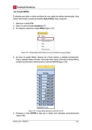 5.2. Função MÉDIA 
É utilizada para obter a média aritmética de uma região de células selecionadas. Para 
utilizar esta função na pasta de trabalho Aula_Pratica, faça o seguinte: 
1. Selecione a célula F14. 
2. Clique na seta do botão AutoSoma . 
3. Em seguida, selecione a opção Média (figura 137). 
Figura 178 - Função Média selecionada no recurso AutoSoma do grupo Edição. 
4. Ao clicar na opção Média, observe se o Excel realizou a seleção corretamente. 
Caso a seleção esteja incorreta, você pode clicar sobre a fórmula na célula F14 ou 
na Barra de fórmulas e alterá-la para o intervalo F2:F12 (figura 179). 
Figura 179 - Função Média aplicada ao intervalo F3:F12. 
5. Pressione a tecla ENTER e veja que a média será calculada automaticamente 
(figura 180). 
EXCEL 2010 – BÁSICO 104 
 