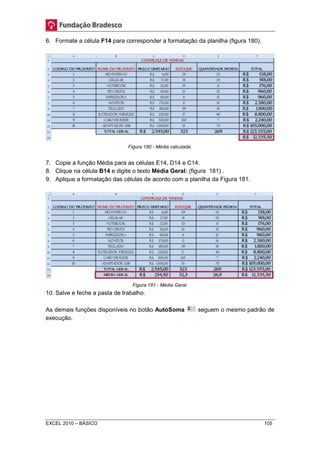 6. Formate a célula F14 para corresponder a formatação da planilha (figura 180). 
Figura 180 - Média calculada. 
7. Copie a função Média para as células E14, D14 e C14. 
8. Clique na célula B14 e digite o texto Média Geral: (figura 181) . 
9. Aplique a formatação das células de acordo com a planilha da Figura 181. 
Figura 181 - Média Geral. 
10. Salve e feche a pasta de trabalho. 
As demais funções disponíveis no botão AutoSoma seguem o mesmo padrão de 
execução. 
EXCEL 2010 – BÁSICO 105 
 