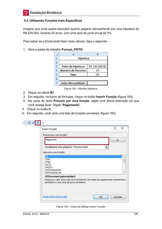 5.3. Utilizando Funções mais Específicas 
Imagine que você queira descobrir quanto pagaria mensalmente por uma hipoteca de 
R$ 220.000, durante 20 anos, com uma taxa de juros anual de 5%. 
Para saber se o Excel pode fazer esse cálculo, faça o seguinte: 
1. Abra a pasta de trabalho Funcao_PGTO. 
Figura 182 - Planilha Hipoteca. 
2. Clique na célula B7. 
3. Em seguida, na barra de fórmulas, clique no botão Inserir Função (figura 183). 
4. Na caixa de texto Procure por uma função, digite uma breve descrição do que 
você deseja fazer. Digite "Pagamento". 
5. Clique no botão Ir. 
6. Em seguida, você verá uma lista de funções prováveis (figura 183): 
Figura 183 – Caixa de diálogo Inserir Função. 
EXCEL 2010 – BÁSICO 106 
 