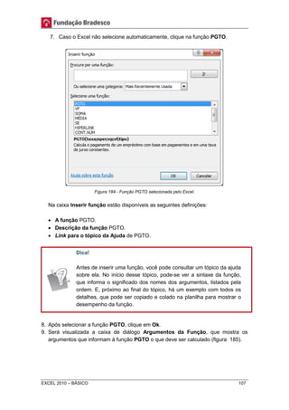 7. Caso o Excel não selecione automaticamente, clique na função PGTO. 
Figura 184 - Função PGTO selecionada pelo Excel. 
Na caixa Inserir função estão disponíveis as seguintes definições: 
 A função PGTO. 
 Descrição da função PGTO. 
 Link para o tópico da Ajuda de PGTO. 
Dica! 
Antes de inserir uma função, você pode consultar um tópico da ajuda 
sobre ela. No início desse tópico, pode-se ver a sintaxe da função, 
que informa o significado dos nomes dos argumentos, listados pela 
ordem. E, próximo ao final do tópico, há um exemplo com todos os 
detalhes, que pode ser copiado e colado na planilha para mostrar o 
desempenho da função. 
8. Após selecionar a função PGTO, clique em Ok. 
9. Será visualizada a caixa de diálogo Argumentos da Função, que mostra os 
argumentos que informam à função PGTO o que deve ser calculado (figura 185). 
EXCEL 2010 – BÁSICO 107 
 