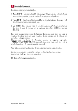 Explicação dos argumentos utilizados. 
1. Taxa: 0,05/12 – A taxa anual de 5% é dividida por 12, porque você está calculando 
pagamentos mensais e, portanto, precisa de uma taxa mensal de juros. 
2. Nper: 20*12 – O período de hipoteca de 20 anos é multiplicado por 12, porque você 
fará 12 pagamentos mensais a cada ano. 
3. Vp: 220000 – Esse é o valor inicial do empréstimo, chamado "valor presente", antes 
dos juros (o valor é inserido sem o separador de milhar: 220000 em vez de 
220.000). 
Esse seria o pagamento mensal da hipoteca. Como esse valor deve ser pago, o 
resultado é exibido como um valor negativo. Nesse exemplo, ele é indicado em 
vermelho e entre parênteses. 
Observe que, na Barra de fórmulas, aparece a seguinte expressão: 
=PGTO(0,05/12;20*12;220000). Note que cada argumento é separado por ponto e 
vírgula (taxa;número de pagamentos;valor presente). 
Para todas as demais funções, você deverá adotar os mesmos procedimentos. 
Lembre-se de que você pode digitar a função ou alterar qualquer um de seus 
argumentos, desde que não mude sua sintaxe. 
22. Salve e feche a pasta de trabalho. 
EXCEL 2010 – BÁSICO 110 
 