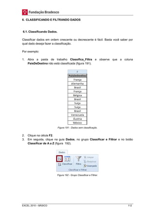 6. CLASSIFICANDO E FILTRANDO DADOS 
6.1. Classificando Dados. 
Classificar dados em ordem crescente ou decrescente é fácil. Basta você saber por 
qual dado deseja fazer a classificação. 
Por exemplo: 
1. Abra a pasta de trabalho Classifica_Filtra e observe que a coluna 
PaísDeDestino não está classificada (figura 191). 
Figura 191 - Dados sem classificação. 
2. Clique na célula F2. 
3. Em seguida, clique na guia Dados, no grupo Classificar e Filtrar e no botão 
Classificar de A a Z (figura 192). 
Figura 192 - Grupo Classificar e Filtrar. 
EXCEL 2010 – BÁSICO 112 
 
