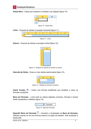Célula Ativa – Célula que receberá o conteúdo a ser digitado (figura 10). 
Figura 10 - Célula Ativa. 
Linha – Conjunto de células na posição horizontal (figura 11). 
Figura 11 – Linha. 
Coluna – Conjunto de células na posição vertical (figura 12). 
Figura 12 - Seleção de conjunto de células na vertical. 
Intervalo de Célula – Duas ou mais células selecionadas (figura 13). 
Figura 13 - Seleção de intervalo de células. 
Inserir Função – Insere uma fórmula predefinida que simplifica e reduz as 
fórmulas na planilha. 
Barra de Fórmulas – Local onde os valores digitados (números, fórmulas e textos) 
serão visualizados e editados (figura 14). 
Figura 14 - Barra de Fórmulas. 
Expandir Barra de Fórmulas – Aumenta a visualização da Barra de fórmulas. 
Utilizado quando se há uma fórmula extensa na pasta de trabalho. Está localizado à 
direita dela. 
EXCEL 2010 – BÁSICO 5 
 