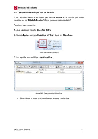 6.2. Classificando dados por mais de um nível 
E se, além de classificar os dados por PaísDeDestino, você também precisasse 
classificá-los por CidadeDeDestino? Como conseguir esse resultado? 
Para isso, faça o seguinte: 
1. Abra a pasta de trabalho Classifica_Filtra. 
2. Na guia Dados, no grupo Classificar e Filtrar, clique em Classificar. 
Figura 194 - Opção Classificar. 
3. Em seguida, será exibido a caixa Classificar. 
Figura 195 - Caixa de diálogo Classificar. 
 Observe que já existe uma classificação aplicada na planilha. 
EXCEL 2010 – BÁSICO 114 
 