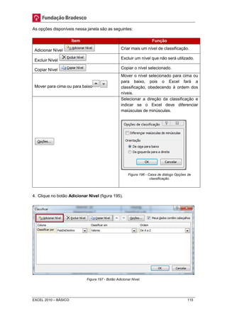 As opções disponíveis nessa janela são as seguintes: 
Item Função 
Adicionar Nível Criar mais um nível de classificação. 
Excluir Nível 
Excluir um nível que não será utilizado. 
Copiar Nível Copiar o nível selecionado. 
Mover para cima ou para baixo 
Mover o nível selecionado para cima ou 
para baixo, pois o Excel fará a 
classificação, obedecendo à ordem dos 
níveis. 
Selecionar a direção da classificação e 
indicar se o Excel deve diferenciar 
maiúsculas de minúsculas. 
Figura 196 - Caixa de diálogo Opções de 
classificação. 
4. Clique no botão Adicionar Nível (figura 195). 
Figura 197 - Botão Adicionar Nível. 
EXCEL 2010 – BÁSICO 115 
 