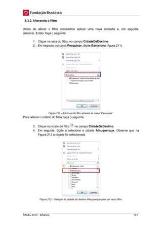 6.3.2. Alterando o filtro 
Antes de alterar o filtro precisamos aplicar uma nova consulta e, em seguida, 
alterá-lo. Então, faça o seguinte: 
1. Clique na seta do filtro, no campo CidadeDeDestino. 
2. Em seguida, na caixa Pesquisar, digite Barcelona (figura 211). 
Figura 211 - Adicionando filtro através da caixa “Pesquisar”. 
Para alterar o critério do filtro, faça o seguinte: 
3. Clique no ícone do filtro no campo CidadeDeDestino. 
4. Em seguida, digite o selecione a cidade Albuquerque. Observe que na 
Figura 212 a cidade foi selecionada. 
Figura 212 – Seleção da cidade de destino Albuquerque para um novo filtro. 
EXCEL 2010 – BÁSICO 121 
 