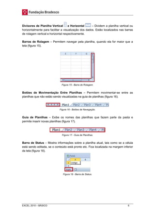 Divisores de Planilha Vertical e Horizontal – Dividem a planilha vertical ou 
horizontalmente para facilitar a visualização dos dados. Estão localizados nas barras 
de rolagem vertical e horizontal respectivamente. 
Barras de Rolagem – Permitem navegar pela planilha, quando ela for maior que a 
tela (figura 15). 
Figura 15 - Barra de Rolagem. 
Botões de Movimentação Entre Planilhas – Permitem movimentar-se entre as 
planilhas que não estão sendo visualizadas na guia de planilhas (figura 16). 
Figura 16 - Botões de Navegação. 
Guia de Planilhas – Exibe os nomes das planilhas que fazem parte da pasta e 
permite inserir novas planilhas (figura 17). 
Figura 17 - Guia de Planilhas. 
Barra de Status – Mostra informações sobre a planilha atual, tais como se a célula 
está sendo editada, se o conteúdo está pronto etc. Fica localizada na margem inferior 
da tela (figura 18). 
Figura 18 - Barra de Status. 
EXCEL 2010 – BÁSICO 6 
 