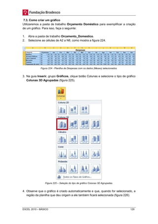 7.3. Como criar um gráfico 
Utilizaremos a pasta de trabalho Orçamento Doméstico para exemplificar a criação 
de um gráfico. Para isso, faça o seguinte: 
1. Abra a pasta de trabalho Orcamento_Domestico. 
2. Selecione as células de A2 a N8, como mostra a figura 224. 
Figura 224 - Planilha de Despesas com os dados (Meses) selecionados. 
3. Na guia Inserir, grupo Gráficos, clique botão Colunas e selecione o tipo de gráfico 
Colunas 3D Agrupadas (figura 225). 
Figura 225 – Seleção do tipo de gráfico Colunas 3D Agrupadas. 
4. Observe que o gráfico é criado automaticamente e que, quando for selecionado, a 
região da planilha que deu origem a ele também ficará selecionada (figura 226). 
EXCEL 2010 – BÁSICO 129 
 
