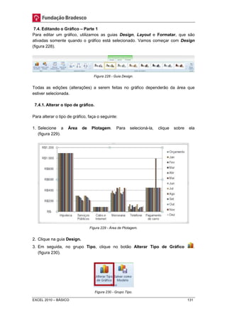 7.4. Editando o Gráfico – Parte 1 
Para editar um gráfico, utilizamos as guias Design, Layout e Formatar, que são 
ativadas somente quando o gráfico está selecionado. Vamos começar com Design 
(figura 228). 
Figura 228 - Guia Design. 
Todas as edições (alterações) a serem feitas no gráfico dependerão da área que 
estiver selecionada. 
7.4.1. Alterar o tipo de gráfico. 
Para alterar o tipo de gráfico, faça o seguinte: 
1. Selecione a Área de Plotagem. Para selecioná-la, clique sobre ela 
(figura 229). 
Figura 229 - Área de Plotagem. 
2. Clique na guia Design. 
3. Em seguida, no grupo Tipo, clique no botão Alterar Tipo de Gráfico . 
(figura 230). 
Figura 230 - Grupo Tipo. 
EXCEL 2010 – BÁSICO 131 
 