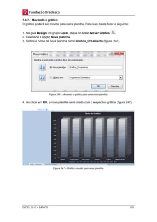 7.4.7. Movendo o gráfico 
O gráfico poderá ser movido para outra planilha. Para isso, basta fazer o seguinte: 
1. Na guia Design, no grupo Local, clique no botão Mover Gráfico . 
2. Selecione a opção Nova planilha. 
3. Defina o nome da nova planilha como Grafico_Orcamento (figura 246). 
Figura 246 - Movendo o gráfico para uma nova planilha. 
4. Ao clicar em OK, a nova planilha será criada com o respectivo gráfico (figura 247). 
Figura 247 – Gráfico movido para nova planilha. 
EXCEL 2010 – BÁSICO 139 
 
