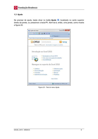 1.3 Ajuda 
Se precisar de ajuda, basta clicar no botão Ajuda , localizado no canto superior 
direito da janela, ou pressionar a tecla F1. Abrir-se-á, então, uma janela, como mostra 
a figura 20: 
Figura 20 - Tela do menu Ajuda. 
EXCEL 2010 – BÁSICO 8 
 
