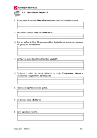 7.6 Exercícios de fixação – 7 
1. Abra a pasta de trabalho Exercícios gravada no local que o monitor indicará. 
2. Renomeie a planilha Plan8 para Exercício-7. 
3. Crie um gráfico de Pizza 3D, como um objeto da planilha, de acordo com os dados 
de gastos por departamento. 
4. Configure o layout do gráfico utilizando o Layout 1. 
5. Configure o rótulo de dados utilizando a opção Extremidade Interna e 
desativando a opção Nome da Categoria. 
6. Posicione a legenda abaixo do gráfico. 
7. Em Design, utilize o Estilo 42. 
8. Salve a pasta de trabalho. 
EXCEL 2010 – BÁSICO 151 
 
