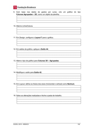 9. Com base nos dados de gastos por curso, crie um gráfico do tipo 
Colunas Agrupadas – 2D, como um objeto da planilha. 
10. Alterne Linha/Coluna. 
11. Em Design, configure o Layout 7 para o gráfico. 
12. Em estilos de gráfico, aplique o Estilo 44. 
13. Altere o tipo de gráfico para Colunas 3D – Agrupadas. 
14. Modifique o estilo para Estilo 42. 
15. Em Layout, defina os títulos dos eixos (horizontal e vertical) como Nenhum. 
16. Salve as alterações realizadas e feche a pasta de trabalho. 
EXCEL 2010 – BÁSICO 152 
 