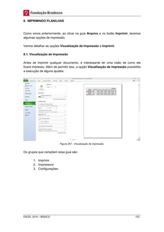 8. IMPRIMINDO PLANILHAS 
Como vimos anteriormente, ao clicar na guia Arquivo e no botão Imprimir, teremos 
algumas opções de impressão. 
Vamos detalhar as opções Visualização de Impressão e Imprimir. 
8.1. Visualização de Impressão 
Antes de imprimir qualquer documento, é interessante ter uma visão de como ele 
ficará impresso. Além de permitir isso, a opção Visualização de impressão possibilita 
a execução de alguns ajustes. 
Figura 267 - Visualização de impressão. 
Os grupos que compõem essa guia são: 
1. Imprimir 
2. Impressora 
3. Configurações. 
EXCEL 2010 – BÁSICO 153 
 