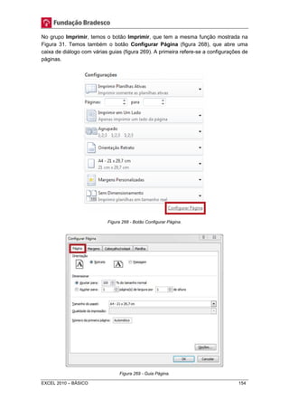 No grupo Imprimir, temos o botão Imprimir, que tem a mesma função mostrada na 
Figura 31. Temos também o botão Configurar Página (figura 268), que abre uma 
caixa de diálogo com várias guias (figura 269). A primeira refere-se a configurações de 
páginas. 
Figura 268 - Botão Configurar Página. 
Figura 269 - Guia Página. 
EXCEL 2010 – BÁSICO 154 
 