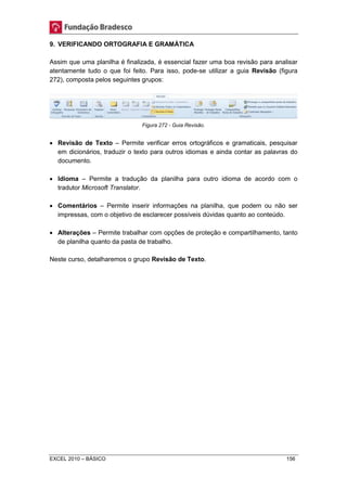 9. VERIFICANDO ORTOGRAFIA E GRAMÁTICA 
Assim que uma planilha é finalizada, é essencial fazer uma boa revisão para analisar 
atentamente tudo o que foi feito. Para isso, pode-se utilizar a guia Revisão (figura 
272), composta pelos seguintes grupos: 
Figura 272 - Guia Revisão. 
 Revisão de Texto – Permite verificar erros ortográficos e gramaticais, pesquisar 
em dicionários, traduzir o texto para outros idiomas e ainda contar as palavras do 
documento. 
 Idioma – Permite a tradução da planilha para outro idioma de acordo com o 
tradutor Microsoft Translator. 
 Comentários – Permite inserir informações na planilha, que podem ou não ser 
impressas, com o objetivo de esclarecer possíveis dúvidas quanto ao conteúdo. 
 Alterações – Permite trabalhar com opções de proteção e compartilhamento, tanto 
de planilha quanto da pasta de trabalho. 
Neste curso, detalharemos o grupo Revisão de Texto. 
EXCEL 2010 – BÁSICO 156 
 