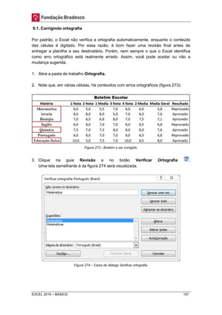 9.1. Corrigindo ortografia 
Por padrão, o Excel não verifica a ortografia automaticamente, enquanto o conteúdo 
das células é digitado. Por essa razão, é bom fazer uma revisão final antes de 
entregar a planilha a seu destinatário. Porém, nem sempre o que o Excel identifica 
como erro ortográfico está realmente errado. Assim, você pode aceitar ou não a 
mudança sugerida. 
1. Abra a pasta de trabalho Ortografia. 
2. Note que, em várias células, há conteúdos com erros ortográficos (figura 273): 
Figura 273 - Boletim a ser corrigido. 
3. Clique na guia Revisão e no botão Verificar Ortografia . 
Uma tela semelhante à da figura 274 será visualizada. 
Figura 274 – Caixa de diálogo Verificar ortografia. 
EXCEL 2010 – BÁSICO 157 
 