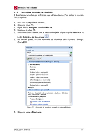 9.1.1. Utilizando o dicionário de sinônimos 
O Excel possui uma lista de sinônimos para várias palavras. Para aplicar o exemplo, 
faça o seguinte: 
1. Abra uma nova pasta de trabalho. 
2. Clique na célula A1. 
3. Digite o texto Biologia e pressione ENTER. 
4. Selecione a célula A1. 
5. Após selecionar a célula com a palavra desejada, clique na guia Revisão e no 
botão Dicionário de Sinônimos . 
6. No próximo passo, o Excel apresenta os sinônimos para a palavra “Biologia” 
(figura 276): 
Figura 276 - Dicionário de sinônimos baseado na palavra Biologia. 
7. Clique na palavra Biociência. 
EXCEL 2010 – BÁSICO 159 
 