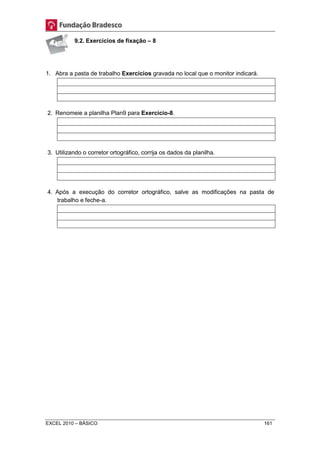 9.2. Exercícios de fixação – 8 
1. Abra a pasta de trabalho Exercícios gravada no local que o monitor indicará. 
2. Renomeie a planilha Plan9 para Exercício-8. 
3. Utilizando o corretor ortográfico, corrija os dados da planilha. 
4. Após a execução do corretor ortográfico, salve as modificações na pasta de 
trabalho e feche-a. 
EXCEL 2010 – BÁSICO 161 
 