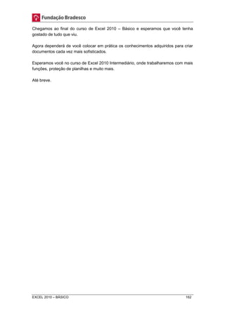Chegamos ao final do curso de Excel 2010 – Básico e esperamos que você tenha 
gostado de tudo que viu. 
Agora dependerá de você colocar em prática os conhecimentos adquiridos para criar 
documentos cada vez mais sofisticados. 
Esperamos você no curso de Excel 2010 Intermediário, onde trabalharemos com mais 
funções, proteção de planilhas e muito mais. 
Até breve. 
EXCEL 2010 – BÁSICO 162 
 
