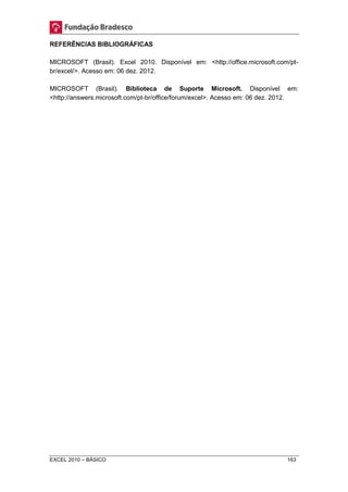REFERÊNCIAS BIBLIOGRÁFICAS 
MICROSOFT (Brasil). Excel 2010. Disponível em: <http://office.microsoft.com/pt-br/ 
excel/>. Acesso em: 06 dez. 2012. 
MICROSOFT (Brasil). Biblioteca de Suporte Microsoft. Disponível em: 
<http://answers.microsoft.com/pt-br/office/forum/excel>. Acesso em: 06 dez. 2012. 
EXCEL 2010 – BÁSICO 163 
