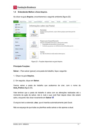 1.4 Entendendo Melhor a Guia Arquivo. 
Ao clicar na guia Arquivo, encontraremos o seguinte ambiente (figura 22): 
Figura 22 – Funções disponíveis na guia Arquivo. 
Principais Funções: 
Salvar – Para salvar (gravar) uma pasta de trabalho, faça o seguinte: 
1. Clique na guia Arquivo. 
2. Em seguida, clique em Salvar. 
Vamos salvar a pasta de trabalho que acabamos de criar, com o nome de 
Aula_Pratica (figura 23). 
Vale lembrar que a pasta de trabalho é salva com as alterações realizadas até o 
momento da ação de salvar, isto é, tudo o que você fizer depois disso não estará 
salvo, enquanto não clicar novamente em Salvar . 
O arquivo terá a extensão .xlsx, que é inserida automaticamente pelo Excel. 
Não se esqueça de que todas as planilhas serão salvas e não apenas a atual. 
EXCEL 2010 – BÁSICO 11 
 