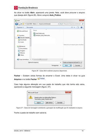 Ao clicar no botão Abrir, aparecerá uma janela. Nela, você deve procurar o arquivo 
que deseja abrir (figura 26). Abra o arquivo Aula_Pratica. 
Figura 26 - Caixa Abrir exibindo arquivos disponíveis. 
Fechar – Existem várias formas de encerrar o Excel. Uma delas é clicar na guia 
Arquivo e no botão Fechar . 
Caso haja alguma alteração em sua pasta de trabalho que não tenha sido salva, 
aparecerá a seguinte mensagem (figura 27): 
Figura 27 - Caixa de mensagem solicitando a gravação da modificação que foi realizada no arquivo. 
Feche a pasta de trabalho sem salvá-la. 
EXCEL 2010 – BÁSICO 15 
 