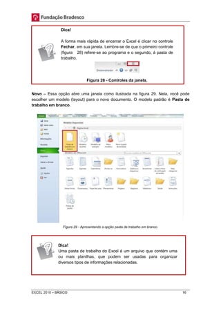 Dica! 
A forma mais rápida de encerrar o Excel é clicar no controle 
Fechar, em sua janela. Lembre-se de que o primeiro controle 
(figura 28) refere-se ao programa e o segundo, à pasta de 
trabalho. 
Figura 28 - Controles da janela. 
Novo – Essa opção abre uma janela como ilustrada na figura 29. Nela, você pode 
escolher um modelo (layout) para o novo documento. O modelo padrão é Pasta de 
trabalho em branco. 
Figura 29 - Apresentando a opção pasta de trabalho em branco. 
Dica! 
Uma pasta de trabalho do Excel é um arquivo que contém uma 
ou mais planilhas, que podem ser usadas para organizar 
diversos tipos de informações relacionadas. 
EXCEL 2010 – BÁSICO 16 
 