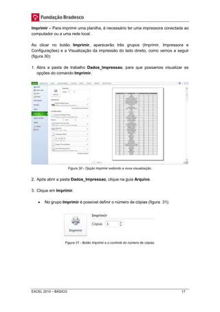 Imprimir – Para imprimir uma planilha, é necessário ter uma impressora conectada ao 
computador ou a uma rede local. 
Ao clicar no botão Imprimir, aparecerão três grupos (Imprimir, Impressora e 
Configurações) e a Visualização da impressão do lado direito, como vemos a seguir 
(figura 30): 
1. Abra a pasta de trabalho Dados_Impressao, para que possamos visualizar as 
opções do comando Imprimir. 
Figura 30 - Opção Imprimir exibindo a nova visualização. 
2. Após abrir a pasta Dados_Impressao, clique na guia Arquivo. 
3. Clique em Imprimir. 
 No grupo Imprimir é possível definir o número de cópias (figura 31). 
Figura 31 - Botão Imprimir e o controle do número de cópias. 
EXCEL 2010 – BÁSICO 17 
 