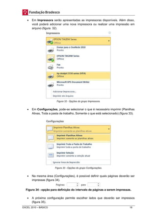  Em Impressora serão apresentadas as impressoras disponíveis. Além disso, 
você poderá adicionar uma nova impressora ou realizar uma impressão em 
arquivo (figura 32). 
Figura 32 - Opções do grupo Impressora. 
 Em Configurações, pode-se selecionar o que é necessário imprimir (Planilhas 
Ativas, Toda a pasta de trabalho, Somente o que está selecionado) (figura 33). 
Figura 33 - Opções do grupo Configurações. 
 Na mesma área (Configurações), é possível definir quais páginas deverão ser 
impressas (figura 34). 
Figura 34 - opção para definição do intervalo de páginas a serem impressas. 
 A próxima configuração permite escolher lados que deverão ser impressos 
(figura 35). 
EXCEL 2010 – BÁSICO 18 
 