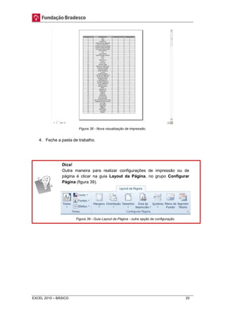 Figura 38 - Nova visualização de impressão. 
4. Feche a pasta de trabalho. 
Dica! 
Outra maneira para realizar configurações de impressão ou de 
página é clicar na guia Layout da Página, no grupo Configurar 
Página (figura 39). 
Figura 39 - Guia Layout da Página - outra opção de configuração. 
EXCEL 2010 – BÁSICO 20 
 